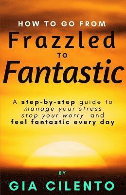 How to Go From Frazzled to Fantastic: A Step-by-Step Guide to Manage Your Stress, Stop Your Worry, and Feel Fantastic Every Day 1