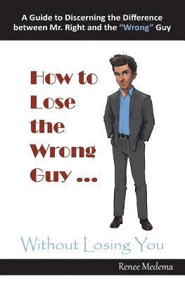 How to Lose the Wrong Guy ... Without Losing You: A Guide to Discerning the Difference Between Mr. Right and the Wrong Guy 1