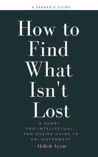 bokomslag How to Find What Isn't Lost: A Short, Pro-Intellectual, Pro-Desire Guide to Enlightenment