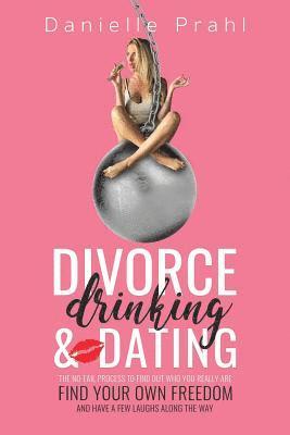 Divorce, Drinking & Dating: The no-fail process to find out who you really are, find your own freedom, and have a few laughs along the way 1