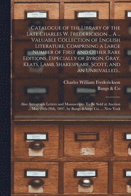 Catalogue of the Library of the Late Charles W. Frederickson ... A ... Valuable Collection of English Literature, Comprising a Large Number of First and Other Rare Editions, Especially of Byron, Gray, Keats, Lamb, Shakespeare, Scott, and an Unrivalled...