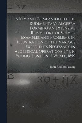 bokomslag A Key and Companion to the Rudimentary Algebra Forming an Extensive Repository of Solved Examples and Problems, in Illustration of the Various Expedients Necessary in Algebrical Operations by J. R.