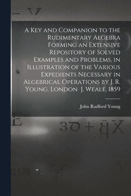 Key and Companion to the Rudimentary Algebra Forming an Extensive Repository of Solved Examples and Problems, in Illustration of the Various Expedients Necessary in Algebrical Operations by J. R. Young. London J. Weale, 1859