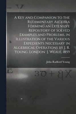 A Key and Companion to the Rudimentary Algebra Forming an Extensive Repository of Solved Examples and Problems, in Illustration of the Various Expedients Necessary in Algebrical Operations by J. R. 1