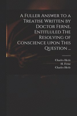 A Fuller Answer to a Treatise Written by Doctor Ferne, Entitluled The Resolving of Conscience Upon This Question ... 1