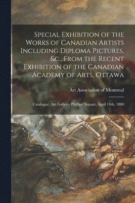 Special Exhibition of the Works of Canadian Artists Including Diploma Pictures, &c., From the Recent Exhibition of the Canadian Academy of Arts, Ottawa [microform] 1