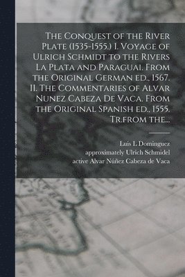 The Conquest of the River Plate (1535-1555.) I. Voyage of Ulrich Schmidt to the Rivers La Plata and Paraguai. From the Original German Ed., 1567. II. The Commentaries of Alvar Nunez Cabeza De Vaca. 1