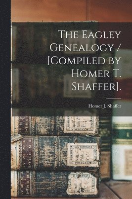 Homer J. Shaffer, Homer J Shaffer - The Eagley Genealogy / [compiled by Homer T. Shaffer]., Häftad