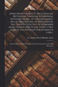 bokomslag Anno Regni Georgi III, Regis Magnae Britanniae, Franciae, & Hiberniae, Tricesimo Primo. At the Parliament Begun and Holden at Westminster, the Twenty-fifth Day of November Anno Domini 1790, in the