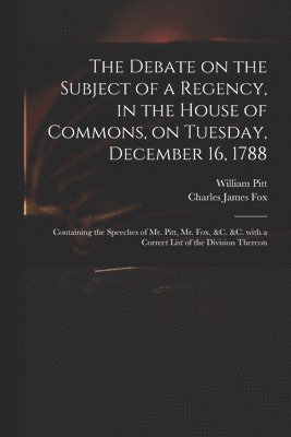 The Debate on the Subject of a Regency, in the House of Commons, on Tuesday, December 16, 1788 [microform] 1