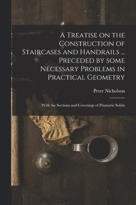 Peter 1765-1844 Nicholson - Treatise on the Construction of Staircases and Handrails ... Preceded by Some Necessary Problems in Practical Geometry; With the Sections and Coverings of Prismatic Solids, Häftad