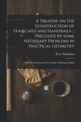 A Treatise on the Construction of Staircases and Handrails ... Preceded by Some Necessary Problems in Practical Geometry; With the Sections and Coverings of Prismatic Solids 1