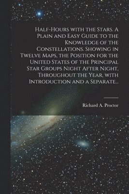 Half-hours With the Stars. A Plain and Easy Guide to the Knowledge of the Constellations. Showing in Twelve Maps, the Position for the United States of the Principal Star Groups Night After Night, 1