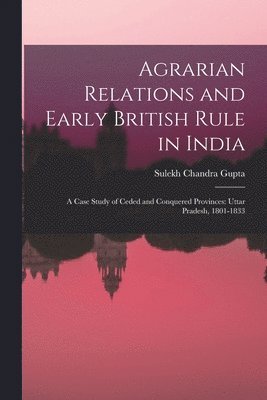 Agrarian Relations and Early British Rule in India; a Case Study of Ceded and Conquered Provinces: Uttar Pradesh, 1801-1833 1