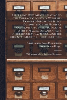 Papers and Documents Relating to the Evidence of Certain Witnesses Examined Before the Select Committee of the House of Commons Appointed "to Inquire Into the Management and Affairs of the Record Commission, and the Present State of the Records of The...