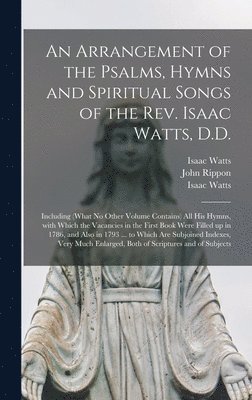 An Arrangement of the Psalms, Hymns and Spiritual Songs of the Rev. Isaac Watts, D.D. 1