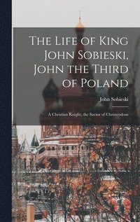 bokomslag The Life of King John Sobieski, John the Third of Poland; a Christian Knight, the Savior of Christendom