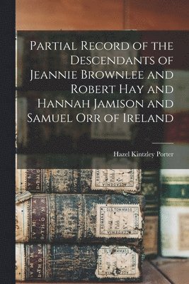 Partial Record of the Descendants of Jeannie Brownlee and Robert Hay and Hannah Jamison and Samuel Orr of Ireland 1