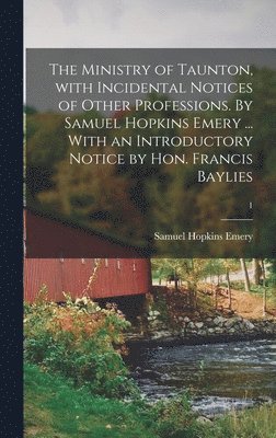The Ministry of Taunton, With Incidental Notices of Other Professions. By Samuel Hopkins Emery ... With an Introductory Notice by Hon. Francis Baylies; 1 1