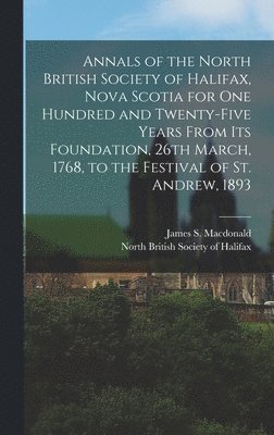 Annals of the North British Society of Halifax, Nova Scotia for One Hundred and Twenty-five Years From Its Foundation, 26th March, 1768, to the Festival of St. Andrew, 1893 [microform] 1