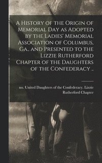 bokomslag A History of the Origin of Memorial Day as Adopted by the Ladies' Memorial Association of Columbus, Ga., and Presented to the Lizzie Rutherford Chapter of the Daughters of the Confederacy ..