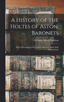 A History of the Holtes of Aston, Baronets; With a Description of the Family Mansion, Aston Hall, Warwickshire 1