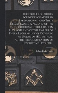 bokomslag The Four Old Lodges, Founders of Modern Freemasonry, and Their Descendants. A Record of the Progress of the Craft in England and of the Career of Every Regular Lodge Down to the Union of 1813. With