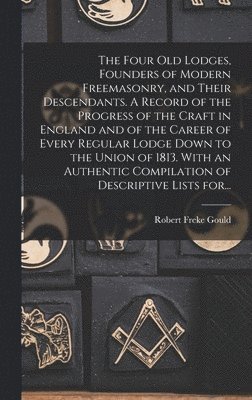 Four Old Lodges, Founders of Modern Freemasonry, and Their Descendants. A Record of the Progress of the Craft in England and of the Career of Every Regular Lodge Down to the Union of 1813. With an Authentic Compilation of Descriptive Lists For...