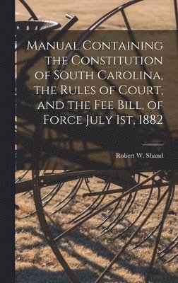 Manual Containing the Constitution of South Carolina, the Rules of Court, and the Fee Bill, of Force July 1st, 1882 1