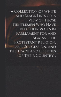 A Collection of White and Black Lists or, a View of Those Gentlemen Who Have Given Their Votes in Parliament for and Against the Protestant Religion, and Succession, and the Trade and Liberties of 1