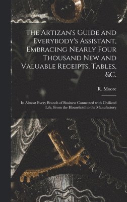 The Artizan's Guide and Everybody's Assistant, Embracing Nearly Four Thousand New and Valuable Receipts, Tables, &c. [microform] 1