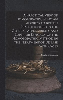 Practical View of Homoeopathy, Being an Address to British Practitioners on the General Applicability and Superior Efficacy of the Homoeopathic Method in the Treatment of Disease With Cases