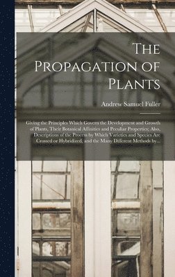 bokomslag The Propagation of Plants; Giving the Principles Which Govern the Development and Growth of Plants, Their Botanical Affinities and Peculiar Properties; Also, Descriptions of the Process by Which