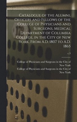 Catalogue of the Alumni, Officers and Fellows of the College of Physicians and Surgeons, Medical Department of Columbia College, in the City of New York, From A.D. 1807 to A.D. 1865; c.3 1