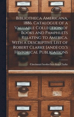 Bibliotheca Americana, 1886. Catalogue of a Valuable Collection of Books and Pamphlets Relating to America. With a Descriptive List of Robert Clarke [and] Co.'s Historical Publications 1
