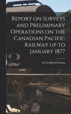 Report on Surveys and Preliminary Operations on the Canadian Pacific Railway up to January 1877 [microform] 1