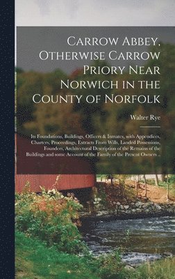 Carrow Abbey, [microform] Otherwise Carrow Priory Near Norwich in the County of Norfolk; Its Foundations, Buildings, Officers & Inmates, With Appendices, Charters, Proceedings, Extracts From Wills, 1