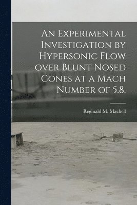 Reginald M. Machell, Reginald M Machell - An Experimental Investigation by Hypersonic Flow Over Blunt Nosed Cones at a Mach Number of 5.8., Häftad
