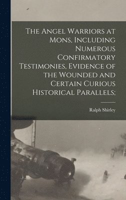 The Angel Warriors at Mons, Including Numerous Confirmatory Testimonies, Evidence of the Wounded and Certain Curious Historical Parallels; 1