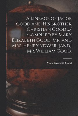 A Lineage of Jacob Good and His Brother Christian Good .../ Compiled by Mary Elizabeth Good, Mr. and Mrs. Henry Stover, [and] Mr. William Good. 1