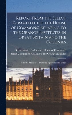 bokomslag Report From the Select Committee (of the House of Commons) Relating to the Orange Institutes in Great Britain and the Colonies; With the Minutes of Evidence, Appendix and Index