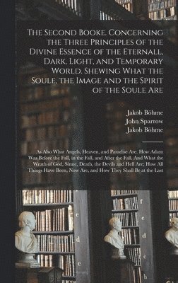 The Second Booke. Concerning the Three Principles of the Divine Essence of the Eternall, Dark, Light, and Temporary World. Shewing What the Soule, the Image and the Spirit of the Soule Are; as Also 1