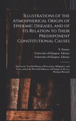 T. (Thomas) Forster, University of Glasgow Library - Illustrations of the Atmospherical Origin of Epidemic Diseases, and of Its Relation to Their Predisponent Constitutional Causes [electronic Resource], Inbunden