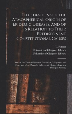 Illustrations of the Atmospherical Origin of Epidemic Diseases, and of Its Relation to Their Predisponent Constitutional Causes [electronic Resource] 1