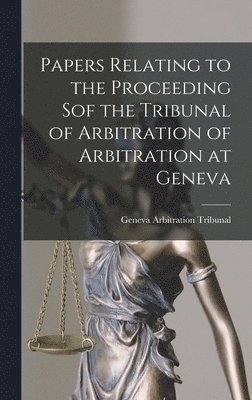 Papers Relating to the Proceeding Sof the Tribunal of Arbitration of Arbitration at Geneva [microform] 1