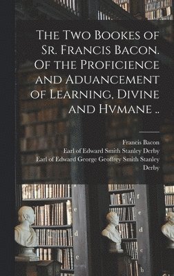 The Two Bookes of Sr. Francis Bacon. Of the Proficience and Aduancement of Learning, Divine and Hvmane .. 1