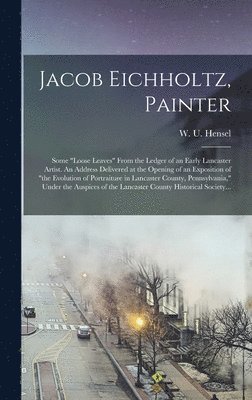 Jacob Eichholtz, Painter; Some "loose Leaves" From the Ledger of an Early Lancaster Artist. An Address Delivered at the Opening of an Exposition of "the Evolution of Portraiture in Lancaster County, Pennsylvania," Under the Auspices of the Lancaster...