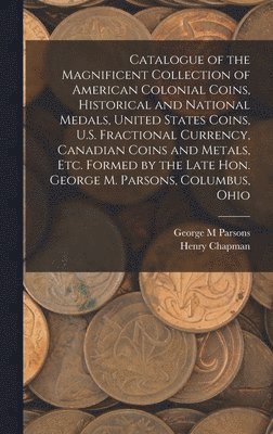 Catalogue of the Magnificent Collection of American Colonial Coins, Historical and National Medals, United States Coins, U.S. Fractional Currency, Canadian Coins and Metals, Etc. Formed by the Late 1