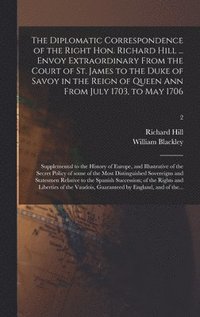 bokomslag The Diplomatic Correspondence of the Right Hon. Richard Hill ... Envoy Extraordinary From the Court of St. James to the Duke of Savoy in the Reign of Queen Ann From July 1703, to May 1706;