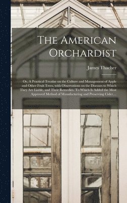 American Orchardist; or, A Practical Treatise on the Culture and Management of Apple and Other Fruit Trees, With Observations on the Diseases to Which They Are Liable, and Their Remedies. To Which is Added the Most Approved Method of Manufacturing...